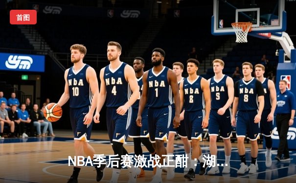 NBA季后赛激战正酣：湖人险胜勇士，詹姆斯关键三分锁定胜局