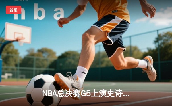 NBA总决赛G5上演史诗逆转，凯尔特人末节狂轰20-0锁定冠军点